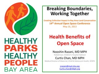 Breaking Boundaries,
Working Together
Creating Collective Impact in Bay Area Land Conservation
14th Annual Open Space Conference
May 16, 2013
Health Benefits of
Open Space
Nooshin Razani, MD MPH
Pediatrician, Children’s Hospital Oakland
Curtis Chan, MD MPH
Medical Director of Maternal, Child & Adolescent Health, SFDPH
nrazani@mail.cho.org
Curtis.chan@sfdph.org
 