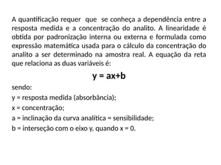 A quantificação requer que se conheça a dependência entre a
resposta medida e a concentração do analito. A linearidade é
obtida por padronização interna ou externa e formulada como
expressão matemática usada para o cálculo da concentração do
analito a ser determinado na amostra real. A equação da reta
que relaciona as duas variáveis é:
y = ax+b
sendo:
y = resposta medida (absorbância);
x = concentração;
a = inclinação da curva analítica = sensibilidade;
b = interseção com o eixo y, quando x = 0.
 