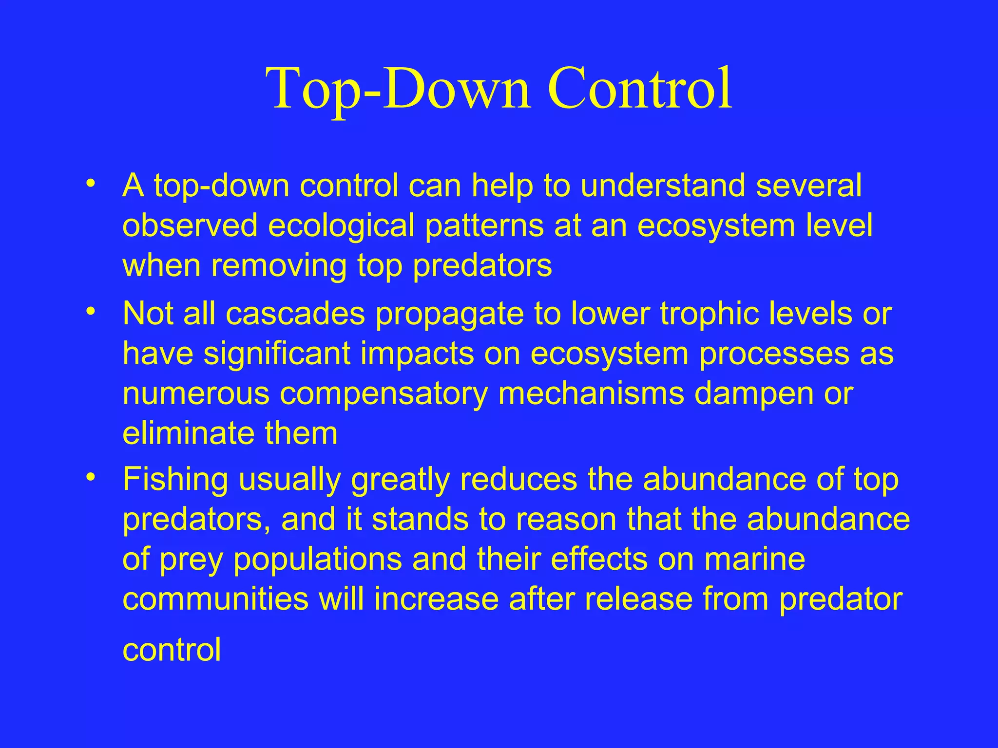 Top-Down Control
• A top-down control can help to understand several
observed ecological patterns at an ecosystem level
when removing top predators
• Not all cascades propagate to lower trophic levels or
have significant impacts on ecosystem processes as
numerous compensatory mechanisms dampen or
eliminate them
• Fishing usually greatly reduces the abundance of top
predators, and it stands to reason that the abundance
of prey populations and their effects on marine
communities will increase after release from predator
control
 