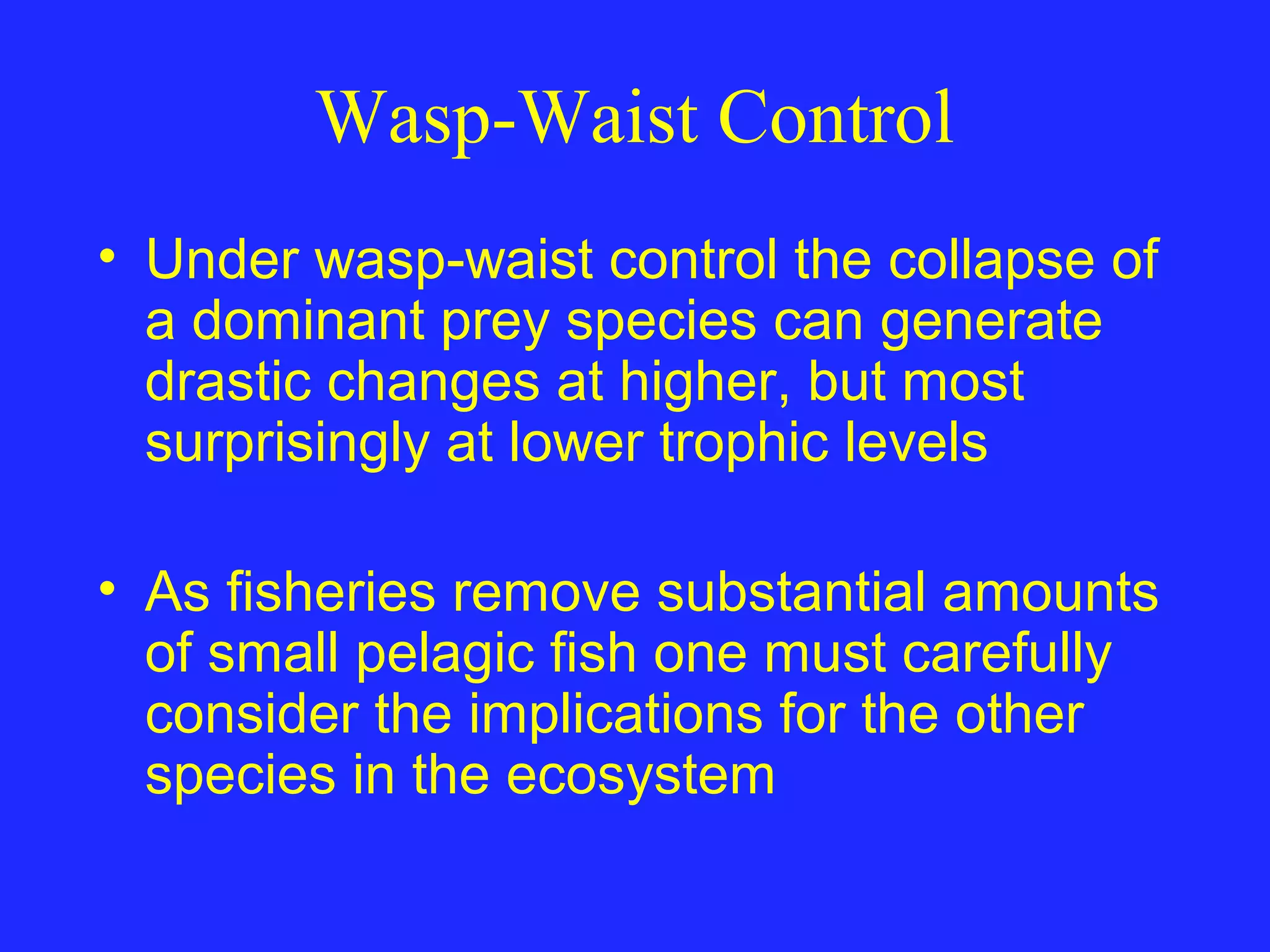 Wasp-Waist Control
• Under wasp-waist control the collapse of
a dominant prey species can generate
drastic changes at higher, but most
surprisingly at lower trophic levels
• As fisheries remove substantial amounts
of small pelagic fish one must carefully
consider the implications for the other
species in the ecosystem
 