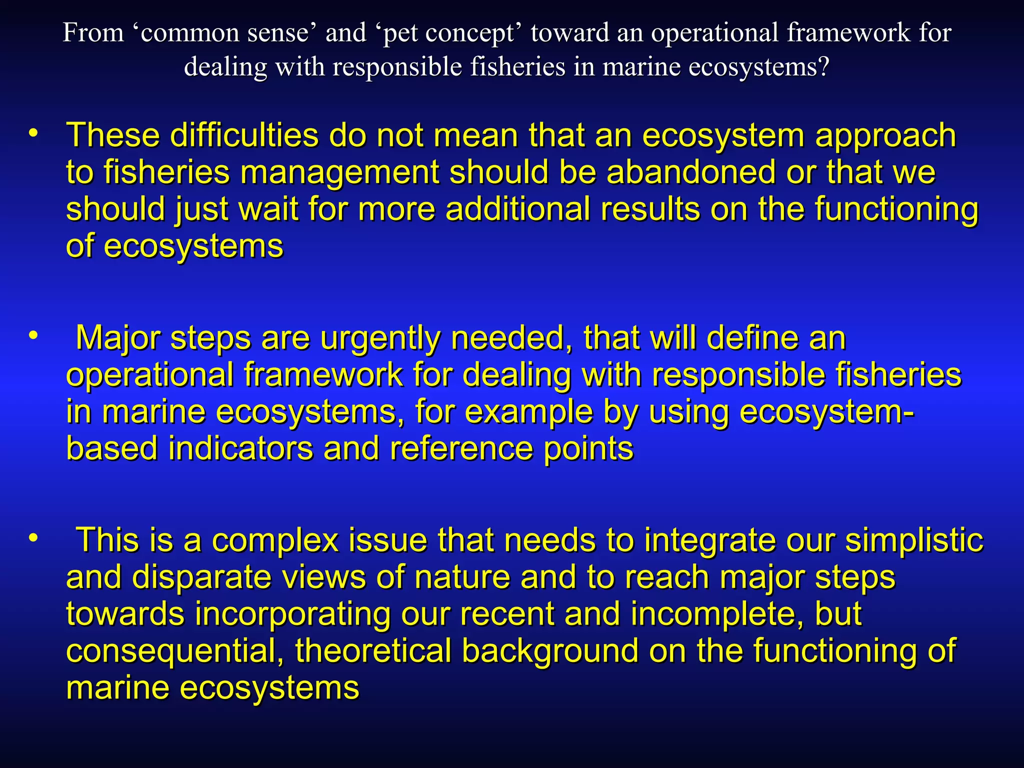 From ‘common sense’ and ‘pet concept’ toward an operational framework forFrom ‘common sense’ and ‘pet concept’ toward an operational framework for
dealing with responsible fisheries in marine ecosystems?dealing with responsible fisheries in marine ecosystems?
• These difficulties do not mean that an ecosystem approachThese difficulties do not mean that an ecosystem approach
to fisheries management should be abandoned or that weto fisheries management should be abandoned or that we
should just wait for more additional results on the functioningshould just wait for more additional results on the functioning
of ecosystemsof ecosystems
• Major steps are urgently needed, that will define anMajor steps are urgently needed, that will define an
operational framework for dealing with responsible fisheriesoperational framework for dealing with responsible fisheries
in marine ecosystems, for example by using ecosystem-in marine ecosystems, for example by using ecosystem-
based indicators and reference pointsbased indicators and reference points
• This is a complex issue that needs to integrate our simplisticThis is a complex issue that needs to integrate our simplistic
and disparate views of nature and to reach major stepsand disparate views of nature and to reach major steps
towards incorporating our recent and incomplete, buttowards incorporating our recent and incomplete, but
consequential, theoretical background on the functioning ofconsequential, theoretical background on the functioning of
marine ecosystemsmarine ecosystems
 