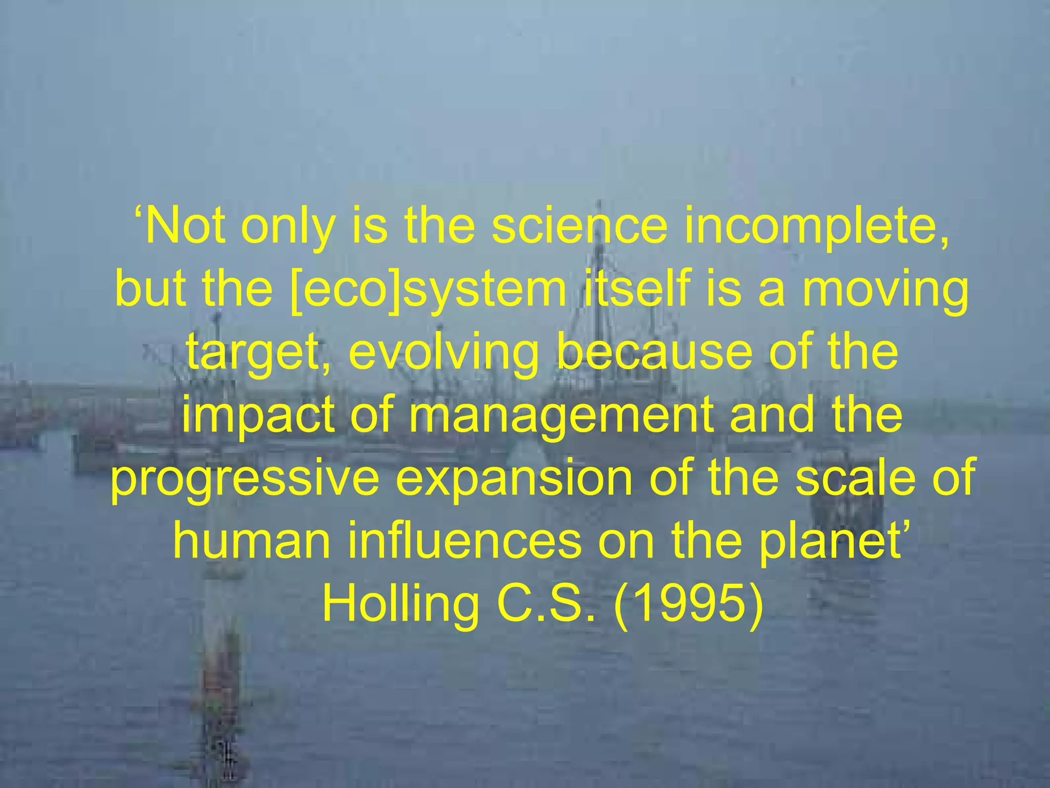 ‘Not only is the science incomplete,
but the [eco]system itself is a moving
target, evolving because of the
impact of management and the
progressive expansion of the scale of
human influences on the planet’
Holling C.S. (1995)
 
