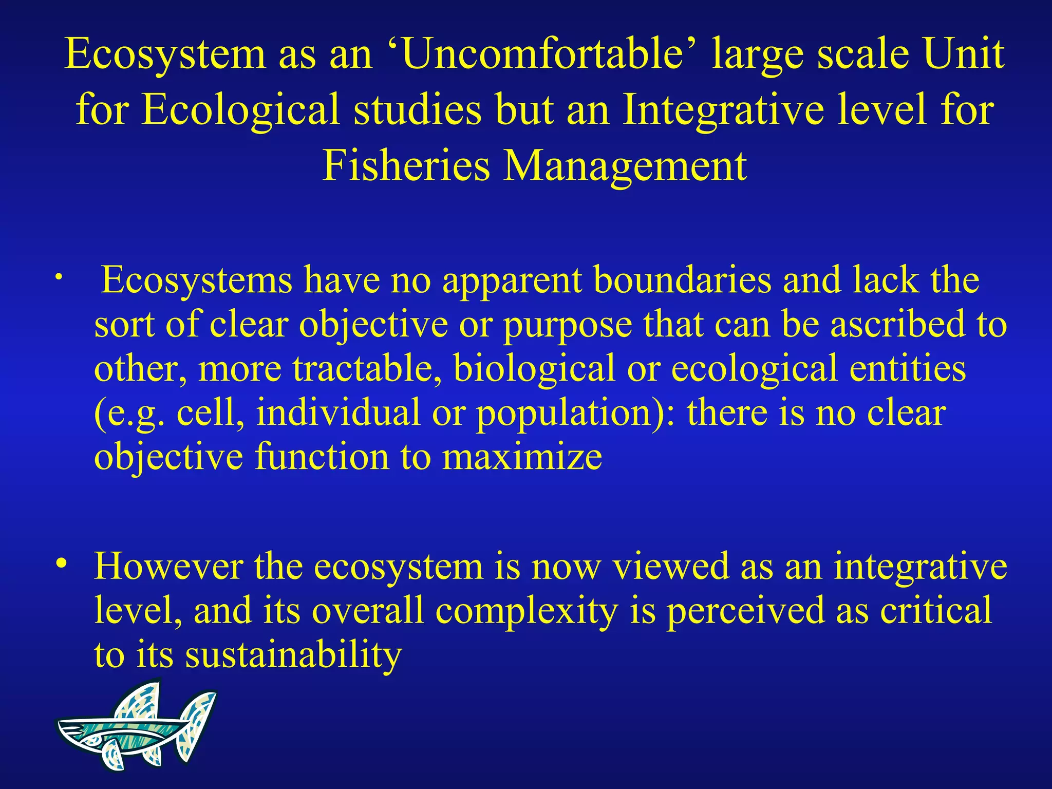 Ecosystem as an ‘Uncomfortable’ large scale Unit
for Ecological studies but an Integrative level for
Fisheries Management
• Ecosystems have no apparent boundaries and lack the
sort of clear objective or purpose that can be ascribed to
other, more tractable, biological or ecological entities
(e.g. cell, individual or population): there is no clear
objective function to maximize
• However the ecosystem is now viewed as an integrative
level, and its overall complexity is perceived as critical
to its sustainability
 