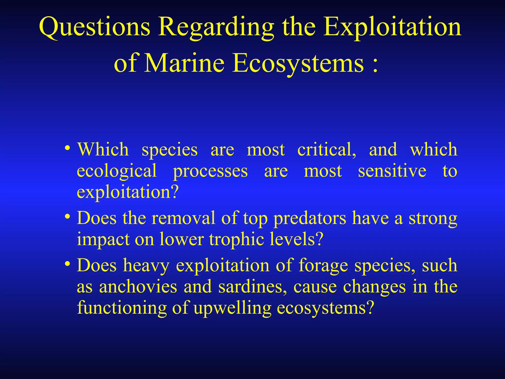 Questions Regarding the Exploitation
of Marine Ecosystems :
• Which species are most critical, and which
ecological processes are most sensitive to
exploitation?
• Does the removal of top predators have a strong
impact on lower trophic levels?
• Does heavy exploitation of forage species, such
as anchovies and sardines, cause changes in the
functioning of upwelling ecosystems?
 