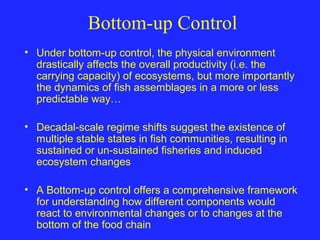 Bottom-up Control
• Under bottom-up control, the physical environment
drastically affects the overall productivity (i.e. the
carrying capacity) of ecosystems, but more importantly
the dynamics of fish assemblages in a more or less
predictable way…
• Decadal-scale regime shifts suggest the existence of
multiple stable states in fish communities, resulting in
sustained or un-sustained fisheries and induced
ecosystem changes
• A Bottom-up control offers a comprehensive framework
for understanding how different components would
react to environmental changes or to changes at the
bottom of the food chain
 