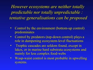 However ecosystems are neither totallyHowever ecosystems are neither totally
predictable nor totally unpredictable :predictable nor totally unpredictable :
tentative generalisations can be proposedtentative generalisations can be proposed
• Control by the environment (bottom-up control)Control by the environment (bottom-up control)
predominatespredominates
• Control by predators (top-down control) plays aControl by predators (top-down control) plays a
role in dampening ecosystem-level fluctuationsrole in dampening ecosystem-level fluctuations
• Trophic cascades are seldom found, except inTrophic cascades are seldom found, except in
lakes, or in marine hard substrata ecosystems andlakes, or in marine hard substrata ecosystems and
mainly for less complex food-websmainly for less complex food-webs
• Wasp-waist control is most probable in upwellingWasp-waist control is most probable in upwelling
systems.systems.
 
