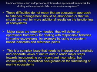 From ‘common sense’ and ‘pet concept’ toward an operational framework forFrom ‘common sense’ and ‘pet concept’ toward an operational framework for
dealing with responsible fisheries in marine ecosystems?dealing with responsible fisheries in marine ecosystems?
• These difficulties do not mean that an ecosystem approachThese difficulties do not mean that an ecosystem approach
to fisheries management should be abandoned or that weto fisheries management should be abandoned or that we
should just wait for more additional results on the functioningshould just wait for more additional results on the functioning
of ecosystemsof ecosystems
• Major steps are urgently needed, that will define anMajor steps are urgently needed, that will define an
operational framework for dealing with responsible fisheriesoperational framework for dealing with responsible fisheries
in marine ecosystems, for example by using ecosystem-in marine ecosystems, for example by using ecosystem-
based indicators and reference pointsbased indicators and reference points
• This is a complex issue that needs to integrate our simplisticThis is a complex issue that needs to integrate our simplistic
and disparate views of nature and to reach major stepsand disparate views of nature and to reach major steps
towards incorporating our recent and incomplete, buttowards incorporating our recent and incomplete, but
consequential, theoretical background on the functioning ofconsequential, theoretical background on the functioning of
marine ecosystemsmarine ecosystems
 