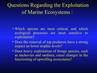 Questions Regarding the Exploitation
of Marine Ecosystems :
• Which species are most critical, and which
ecological processes are most sensitive to
exploitation?
• Does the removal of top predators have a strong
impact on lower trophic levels?
• Does heavy exploitation of forage species, such
as anchovies and sardines, cause changes in the
functioning of upwelling ecosystems?
 
