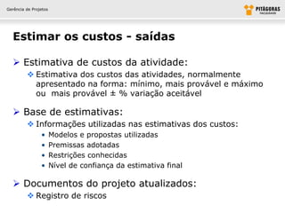 Gerência de Projetos




  Estimar os custos - saídas

   Estimativa de custos da atividade:
          Estimativa dos custos das atividades, normalmente
           apresentado na forma: mínimo, mais provável e máximo
           ou mais provável ± % variação aceitável

   Base de estimativas:
          Informações utilizadas nas estimativas dos custos:
                •      Modelos e propostas utilizadas
                •      Premissas adotadas
                •      Restrições conhecidas
                •      Nível de confiança da estimativa final

   Documentos do projeto atualizados:
          Registro de riscos
 