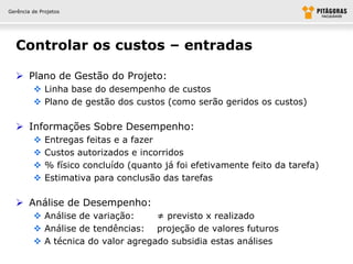 Gerência de Projetos




  Controlar os custos – entradas

   Plano de Gestão do Projeto:
          Linha base do desempenho de custos
          Plano de gestão dos custos (como serão geridos os custos)

   Informações Sobre Desempenho:
             Entregas feitas e a fazer
             Custos autorizados e incorridos
             % físico concluído (quanto já foi efetivamente feito da tarefa)
             Estimativa para conclusão das tarefas

   Análise de Desempenho:
          Análise de variação:     ≠ previsto x realizado
          Análise de tendências: projeção de valores futuros
          A técnica do valor agregado subsidia estas análises
 