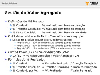 Gerência de Projetos




  Gestão do Valor Agregado

   Definições do MS Project:
          % Concluído:          % realizado com base na duração
          % Trabalho Concluído: % realizado com base no trabalho
          % Físico Concluído:   % realizado com base na realidade
   O GP deve coletar o % Físico Concluído com a equipe:
          Se não for possível calcular este % podemos utilizar:
                • Regra 50/50:   50% ao iniciar e 50% somente quando terminar
                • Regra 20/80:   20% ao iniciar e 80% somente quando terminar
                • Regra 0/100:    0% ao iniciar e 100% somente quando terminar
   Earned Value (EV) ou Valor Agregado (VA):
          VA (EV) = % Físico Concluído x Valor Planejado (VP)
   Fórmulas do % Realizado:
          % Concluído          = Duração Realizada / Duração Planejada
          % Trabalho Concluído = Trabalho Realizado / Trabalho Planejado
          % Concluído por VA   = VA Realizado       / Valor Planejado
 