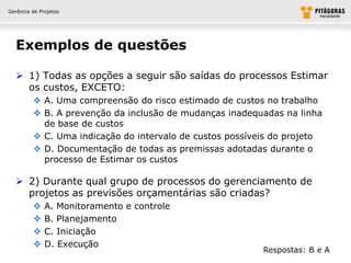 Gerência de Projetos




  Exemplos de questões

   1) Todas as opções a seguir são saídas do processos Estimar
    os custos, EXCETO:
          A. Uma compreensão do risco estimado de custos no trabalho
          B. A prevenção da inclusão de mudanças inadequadas na linha
           de base de custos
          C. Uma indicação do intervalo de custos possíveis do projeto
          D. Documentação de todas as premissas adotadas durante o
           processo de Estimar os custos

   2) Durante qual grupo de processos do gerenciamento de
    projetos as previsões orçamentárias são criadas?
             A. Monitoramento e controle
             B. Planejamento
             C. Iniciação
             D. Execução
                                                          Respostas: B e A
 