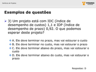 Gerência de Projetos




  Exemplos de questões

   3) Um projeto está com IDC (índice de
    desempenho de custos) 1,1 e IDP (índice de
    desempenho de prazo) 0,92. O que podemos
    esperar deste projeto?

          A. Ele deve terminar no prazo, mas vai estourar o custo
          B. Ele deve terminar no custo, mas vai estourar o prazo
          C. Ele deve terminar abaixo do prazo, mas vai estourar o
           custo
          D. Ele deve terminar abaixo do custo, mas vai estourar o
           prazo


                                                      Respostas: D
 