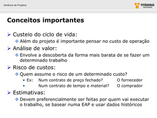 Gerência de Projetos




  Conceitos importantes

   Custeio do ciclo de vida:
          Além do projeto é importante pensar no custo de operação
   Análise de valor:
          Envolve a descoberta da forma mais barata de se fazer um
           determinado trabalho
   Risco de custos:
          Quem assume o risco de um determinado custo?
                • Ex:   Num contrato de preço fechado?      O fornecedor
                •       Num contrato de tempo e material?   O comprador
   Estimativas:
          Devem preferencialmente ser feitas por quem vai executar
           o trabalho, se basear numa EAP e usar dados históricos
 
