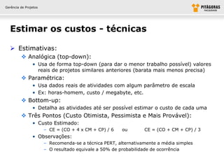 Gerência de Projetos




  Estimar os custos - técnicas

   Estimativas:
          Analógica (top-down):
                • Usa de forma top-down (para dar o menor trabalho possível) valores
                  reais de projetos similares anteriores (barata mais menos precisa)
          Paramétrica:
                • Usa dados reais de atividades com algum parâmetro de escala
                • Ex: horas-homem, custo / megabyte, etc.
          Bottom-up:
                • Detalha as atividades até ser possível estimar o custo de cada uma
          Três Pontos (Custo Otimista, Pessimista e Mais Provável):
                • Custo Estimado:
                       – CE = (CO + 4 x CM + CP) / 6    ou       CE = (CO + CM + CP) / 3
                • Observações:
                       – Recomenda-se a técnica PERT, alternativamente a média simples
                       – O resultado equivale a 50% de probabilidade de ocorrência
 