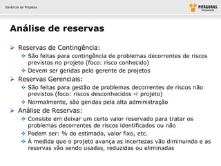 Gerência de Projetos




  Análise de reservas

   Reservas de Contingência:
          São feitas para contingência de problemas decorrentes de riscos
           previstos no projeto (foco: risco conhecido)
          Devem ser geridas pelo gerente de projetos
   Reservas Gerenciais:
          São feitas para gestão de problemas decorrentes de riscos não
           previstos (foco: riscos desconhecidos  projeto)
          Normalmente, são geridas pela alta administração
   Análise de Reservas:
          Consiste em deixar um certo valor reservado para tratar os
           problemas decorrentes de riscos identificados ou não
          Podem ser: % do estimado, valor fixo, etc.
          À medida que o projeto avança as incertezas vão diminuindo e as
           reservas vão sendo usadas, reduzidas ou eliminadas
 