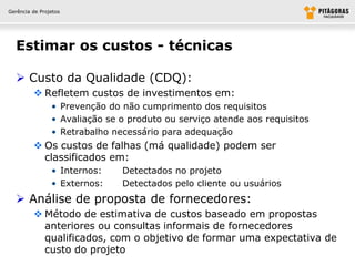 Gerência de Projetos




  Estimar os custos - técnicas

   Custo da Qualidade (CDQ):
          Refletem custos de investimentos em:
                • Prevenção do não cumprimento dos requisitos
                • Avaliação se o produto ou serviço atende aos requisitos
                • Retrabalho necessário para adequação
          Os custos de falhas (má qualidade) podem ser
           classificados em:
                • Internos:    Detectados no projeto
                • Externos:    Detectados pelo cliente ou usuários
   Análise de proposta de fornecedores:
          Método de estimativa de custos baseado em propostas
           anteriores ou consultas informais de fornecedores
           qualificados, com o objetivo de formar uma expectativa de
           custo do projeto
 