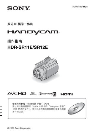 3-286-586-81(1)
© 2008 Sony Corporation
数码 HD 摄录一体机
操作指南
HDR-SR11E/SR12E
敬请同时参阅 “Handycam 手册”（PDF）
通过阅读随机提供的 CD-ROM 中所含的 “Handycam 手册”
（PDF 格式的文件），您可以获得有关如何使用摄像机的更
多详细信息。
 
