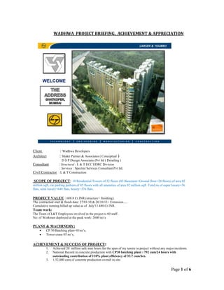 Page 1 of 6
WADHWA PROJECT BRIEFING, ACHIEVEMENT & APPRECIATION
WELCOME
Client : Wadhwa Developers
Architect : Shakti Parmer & Associates ( Conceptual )
D S P Design Associates Pvt ltd ( Detailing )
Consultant : Structural : L & T ECC EDRC Division
: Services : Spectral Services Consultant Pvt ltd.
Civil Contractor : L & T Construction
SCOPE OF PROJECT: 10 Residential Towers of 32 floors (03 Basement+Ground floor+28 floors) of area 02
million sqft, car parking podium of 05 floors with all amenities of area 02 million sqft. Total no of super luxury=36
flats, semi luxury=648 flats, luxury=376 flats.
PROJECT VALUE : 608.8 Cr.INR (structure+ finishing).
The contractual start & finish date: 27/01/10 & 26/10/13+ Extension.....
Cumulative running billed up value as of July'13 480 Cr INR.
Team work:
The Team of L&T Employees involved in the project is 60 staff .
No: of Workmen deployed at the peak work: 2600 no’s
PLANT & MACHINERY:
 CP 30 Batching plant=01no’s,
 Tower crane 05 no’s,
ACHEVEMENT & SUCCESS OF PROJECT:
1. Achieved 20 million safe man hours for the span of my tenure in project without any major incidents.
2. National Record in concrete production with CP30 batching plant : 792 cum/24 hours with
outstanding contribution of 110% plant efficiency of 33.7 cum/hrs.
3. 1,52,000 cum of concrete production overall in site.
 