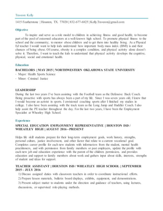 Traveon Kelly
1415 Featherstone | Houston, TX. 77020 | 832-677-6825 | Kelly.Traveon@gmail.com
Objective
To inspire and serve as a role model to children in achieving fitness and good health; to become
part of the pool of esteemed educators at a well-known high school. To promote physical fitness to the
school and the community; to mentor obese children and to get them into healthy living. As a Physical
Ed teacher I would want to help kids understand how important body mass index (BMI) is and their
chances of being obese. Of course, obesity is a complex condition, and physical activity alone doesn’t
solve it. Therefore, I want to teach the kids to understand that physical activity develops the cognitive,
physical, social and emotional health.
Education
BACHELORS | MAY 2015 | NORTHWESTERN OKLAHOMA STATE UNIVERSITY
· Major: Health Sports Science
· Minor: Criminal Justice
LEADERSHIP
During the last two years I’ve been assisting with the Football team as the Defensive Back Coach.
Being proactive with sports has always been a part of my life. Since I was seven years old, I knew that
I would become an activist in sports. I envisioned coaching sports after I finished my studies in
college. I also have been assisting with the track team as the Long Jump and Huddler Coach. I also
help assist the PE teacher throughout the day. For the last two years, I have been the Employment
Specialist at Wheatley High School.
Experience
SPECIAL EDUCATION EMPLOYMENT REPRESENTATIVE | HOUSTON ISD /
WHEATLEY HIGH | AUGUST 2016 - PRESENT
Helps life skill students prepare for their long-term employment goals, work history, strengths,
personal culture, justice involvement, and other factor that relate to a current vocational goal.
Completes career profile for each new students with information from the student, mental health
practitioners, and with permission from family members or past employers, update the profile with
each new job and education experience with the parent of the children permission, and provides
education and support to family members about work and gathers input about skills, interests, strengths
of student and ideas for support.
TEACHER ASSISTANT | HOUSTON ISD / WHEATLEY HIGH SCHOOL | SEPTEMBER
2015 – JULY 2016
1) Discuss assigned duties with classroom teachers in order to coordinate instructional efforts.
2) Prepare lesson materials, bulletin board displays, exhibits, equipment, and demonstrations.
3) Present subject matter to students under the direction and guidance of teachers, using lectures,
discussions, or supervised role-playing methods.
 