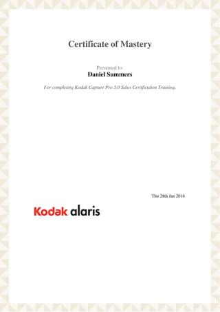  
 
Certificate of Mastery
 
 
  Presented to:
Daniel Summers
 
 
  For completing Kodak Capture Pro 5.0 Sales Certification Training.  
 
   
 
   
 
 
  Thu 28th Jan 2016   
 
Powered by TCPDF (www.tcpdf.org)
 