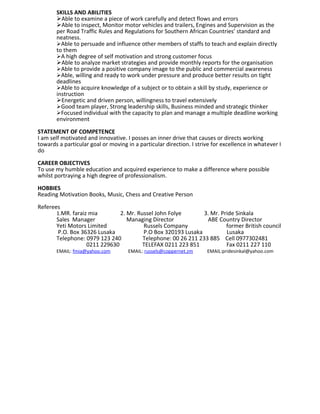 SKILLS AND ABILITIES
Able to examine a piece of work carefully and detect flows and errors
Able to inspect, Monitor motor vehicles and trailers, Engines and Supervision as the
per Road Traffic Rules and Regulations for Southern African Countries’ standard and
neatness.
Able to persuade and influence other members of staffs to teach and explain directly
to them
A high degree of self motivation and strong customer focus
Able to analyze market strategies and provide monthly reports for the organisation
Able to provide a positive company image to the public and commercial awareness
Able, willing and ready to work under pressure and produce better results on tight
deadlines
Able to acquire knowledge of a subject or to obtain a skill by study, experience or
instruction
Energetic and driven person, willingness to travel extensively
Good team player, Strong leadership skills, Business minded and strategic thinker
Focused individual with the capacity to plan and manage a multiple deadline working
environment
STATEMENT OF COMPETENCE
I am self motivated and innovative. I posses an inner drive that causes or directs working
towards a particular goal or moving in a particular direction. I strive for excellence in whatever I
do
CAREER OBJECTIVES
To use my humble education and acquired experience to make a difference where possible
whilst portraying a high degree of professionalism.
HOBBIES
Reading Motivation Books, Music, Chess and Creative Person
Referees
1.MR. faraiz mia 2. Mr. Russel John Folye 3. Mr. Pride Sinkala
Sales Manager Managing Director ABE Country Director
Yeti Motors Limited Russels Company former British council
P.O. Box 36326 Lusaka P.O Box 320193 Lusaka Lusaka
Telephone: 0979 123 240 Telephone: 00 26 211 233 885 Cell 0977302481
0211 229630 TELEFAX 0211 223 851 Fax 0211 227 110
EMAIL: fmia@yahoo.com EMAIL: russels@coppernet.zm EMAIL:pridesinkal@yahoo.com
 