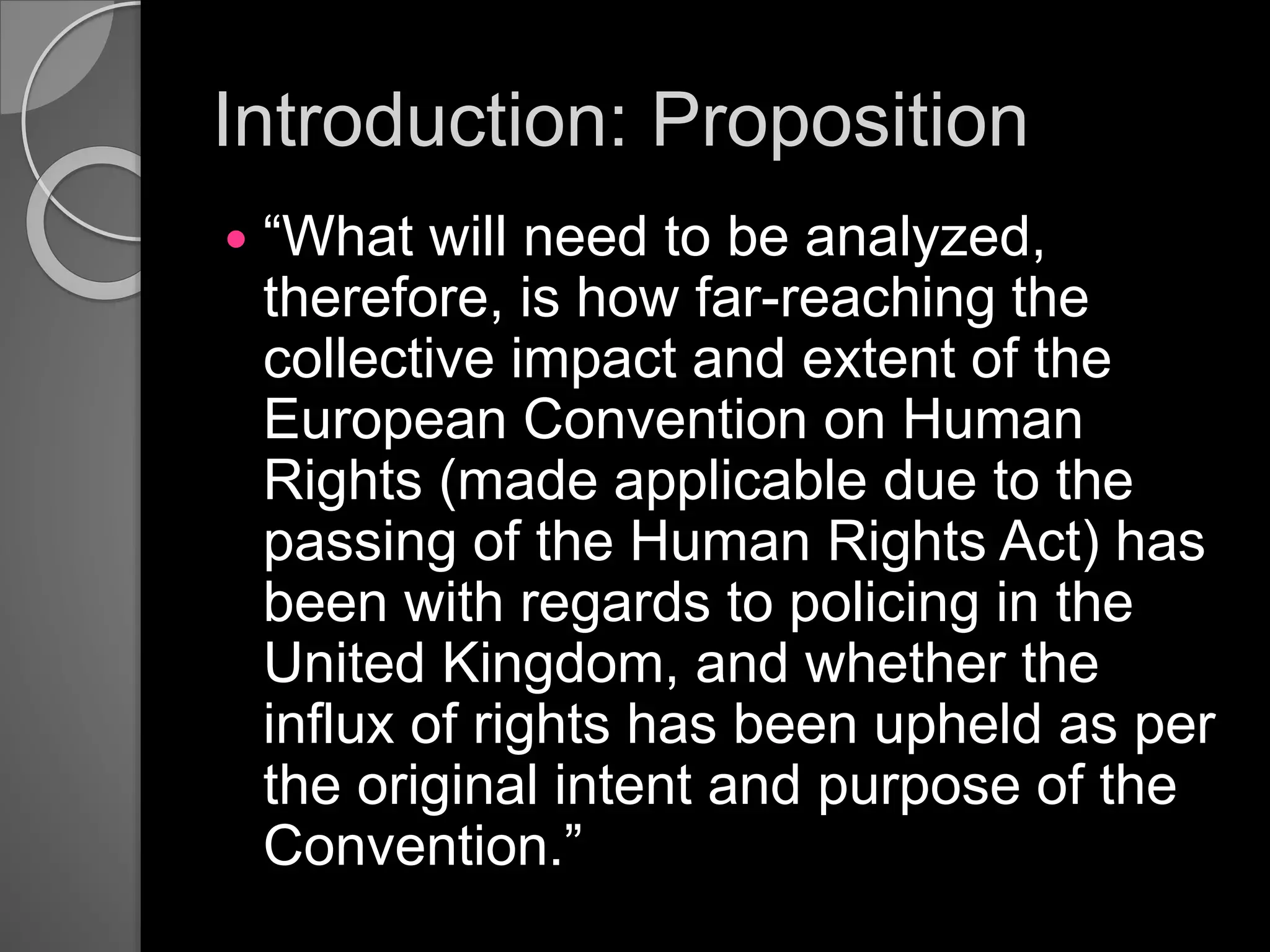 Introduction: Proposition
 “What will need to be analyzed,
therefore, is how far-reaching the
collective impact and extent of the
European Convention on Human
Rights (made applicable due to the
passing of the Human Rights Act) has
been with regards to policing in the
United Kingdom, and whether the
influx of rights has been upheld as per
the original intent and purpose of the
Convention.”
 