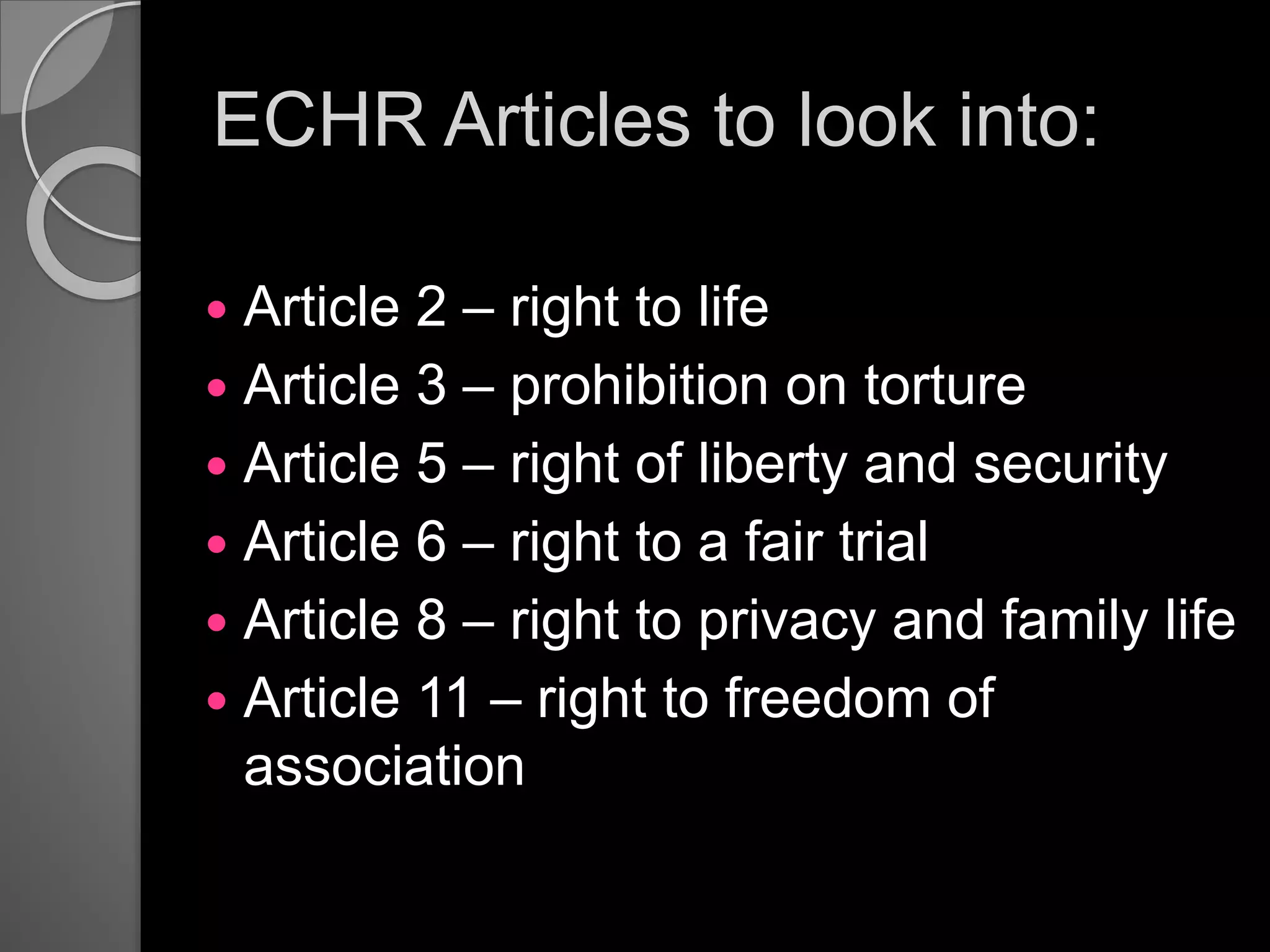 ECHR Articles to look into:
 Article 2 – right to life
 Article 3 – prohibition on torture
 Article 5 – right of liberty and security
 Article 6 – right to a fair trial
 Article 8 – right to privacy and family life
 Article 11 – right to freedom of
association
 