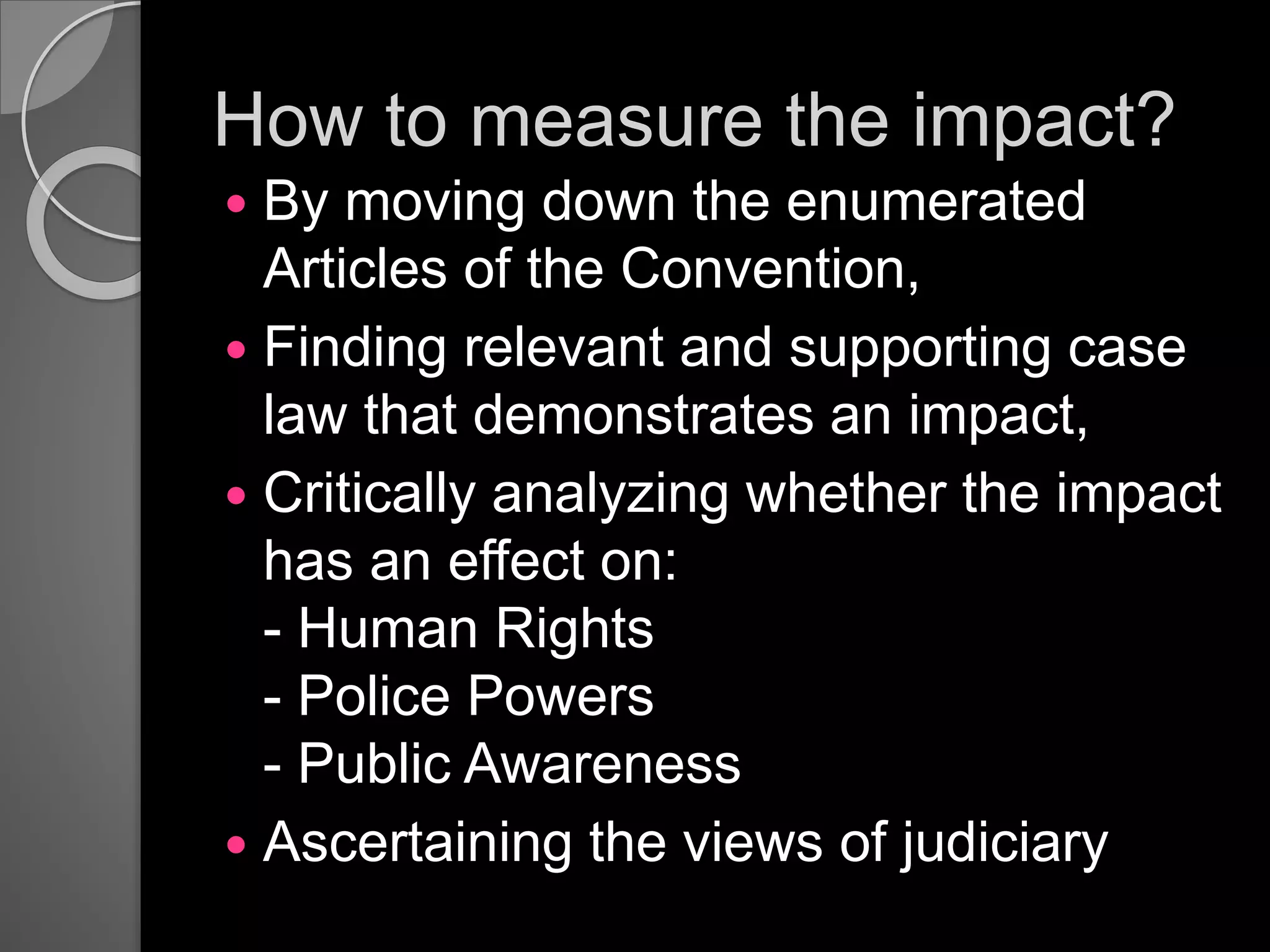 How to measure the impact?
 By moving down the enumerated
Articles of the Convention,
 Finding relevant and supporting case
law that demonstrates an impact,
 Critically analyzing whether the impact
has an effect on:
- Human Rights
- Police Powers
- Public Awareness
 Ascertaining the views of judiciary
 