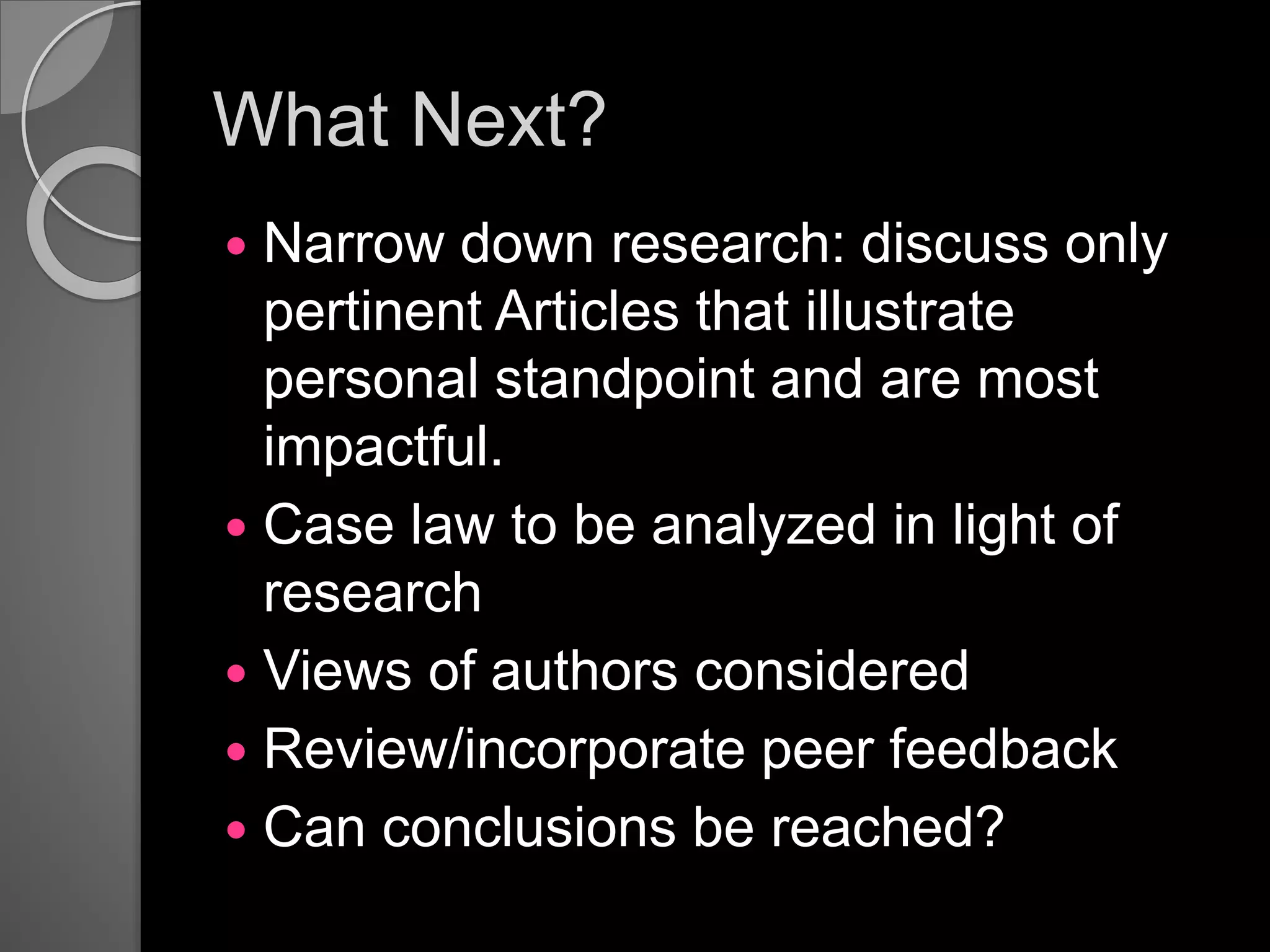 What Next?
 Narrow down research: discuss only
pertinent Articles that illustrate
personal standpoint and are most
impactful.
 Case law to be analyzed in light of
research
 Views of authors considered
 Review/incorporate peer feedback
 Can conclusions be reached?
 