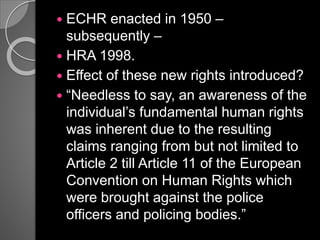  ECHR enacted in 1950 –
subsequently –
 HRA 1998.
 Effect of these new rights introduced?
 “Needless to say, an awareness of the
individual’s fundamental human rights
was inherent due to the resulting
claims ranging from but not limited to
Article 2 till Article 11 of the European
Convention on Human Rights which
were brought against the police
officers and policing bodies.”
 
