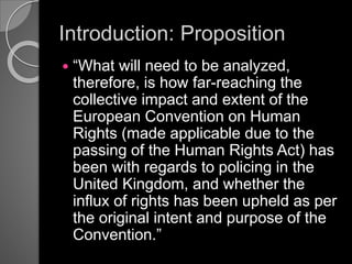 Introduction: Proposition
 “What will need to be analyzed,
therefore, is how far-reaching the
collective impact and extent of the
European Convention on Human
Rights (made applicable due to the
passing of the Human Rights Act) has
been with regards to policing in the
United Kingdom, and whether the
influx of rights has been upheld as per
the original intent and purpose of the
Convention.”
 