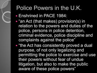 Police Powers in the U.K.
 Enshrined in PACE 1984:
 “an Act (that makes) provision(s) in
relation to the powers and duties of the
police, persons in police detention,
criminal evidence, police discipline and
complaints against the police”
 “the Act has consistently proved a dual
purpose, of not only legalizing and
permitting the police to exercise and use
their powers without fear of undue
litigation, but also to make the public
aware of these police powers”
 