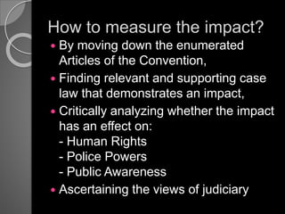 How to measure the impact?
 By moving down the enumerated
Articles of the Convention,
 Finding relevant and supporting case
law that demonstrates an impact,
 Critically analyzing whether the impact
has an effect on:
- Human Rights
- Police Powers
- Public Awareness
 Ascertaining the views of judiciary
 