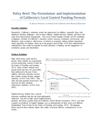 Policy Brief: The Formulation and Implementation 
of California’s Local Control Funding Formula 
by Ifeanyi Ihenacho, on behalf of the California State Board of Education 
Figure 1: Percent of low-socioeconomic status, foster youth, and all students in high 
schools, as concentrated in different API decile ranks. 
API Decile 
Source: Center for the Future of Teaching and Learning, 2013. 
Executive Summary 
Historically, California’s education system has underserved its children, especially those with 
significant learning challenges, such as foster children, English- learning students, and those who 
come from impoverished backgrounds. The Local Control Funding Formula (LCFF) establishes 
a budgetary overhaul of California’s education system, increases community involvement, and 
ultimately seeks to improve effectiveness of schools to accurately address student educational 
needs, especially for students whom are in the greatest need of help. LCFF faces implementation 
vulnerabilities that would be remedied by better allocation of funding and the engagement of 
community groups and stakeholders. 
Problem Definition 
High school foster youth and low-income 
status students are concentrated 
in lower-performing schools (Center for 
the Future of Teaching and Learning, 
2013). Many of these students have 
special needs that have not successfully 
been addressed in the past. Foster 
children often lack education services 
that continue despite location changes 
(Judiciary of New York, 2007). They 
often also lack parental involvement and 
advocacy for their scholastic 
achievement (Judiciary of New York, 
2007). 
Percentage 
English- learning students face a special 
education roadblock that also has been inadequately 
addressed. Just 60% of high school English- learners 
graduate, and about a quarter drop out (California School Boards Association, 2013). Less than 
a quarter are proficient in English language arts, as demonstrated by their scores on California 
Standardized Tests (Center for the Future of Teaching and Learning, 2013). The language 
blocks faced by these students impair their ability to become effective communicators in our 
society. 
 