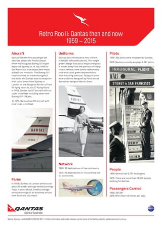 Retro Roo II: Qantas then and now
1959 – 2015
Qantas Airways Limited ABN 16 009 661 901 | Further information and media releases can be found at the Qantas website: qantasnewsroom.com.au
Aircraft
Qantas flew the first passenger jet
services across the Pacific Ocean
when the inaugural Boeing 707 flight
departed Sydney on 29 July 1959 for
San Francisco. Fuel stops were made
at Nadi and Honolulu. The Boeing 707
revolutionised air travel throughout
the world and Qantas was no exception
with travel times from Sydney to
London on the Kangaroo Route cut from
50 flying hours to just 27 flying hours.
In 1959, Qantas had 37 aircraft with six
types in its fleet including seven new
Boeing 707-138 jets.
In 2015, Qantas has 207 aircraft with
nine types in its fleet.
Uniforms
Qantas also introduced a new uniform
in 1959 to reflect the jet era. The ‘jungle
green’ design was also a major change as
it moved away from the previous military-
look to reflect a new subtle fashionable
look with a soft green terylene fabric
with matching overcoat. Today our crew
wear uniforms designed by Paris-based
Australian designer Martin Grant.
Pilots
1959: 302 pilots were employed by Qantas.
2015: Qantas currently employs 3,287 pilots.
People
1959: Qantas had 6,737 employees.
2015: There are more than 28,000 people
working for Qantas.
Passengers Carried
1959: 201,051
2015: More than 49 million per year.
Network
1959: 33 destinations in five continents.
2015: 84 destinations in 15 countries and
six continents.
Fares
In 1959 a Sydney to London airfare cost
about 30 weeks average weekly earnings.
Today it costs about 2 weeks average
weekly earnings for an economy airfare
from Australia to London.
 