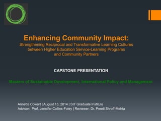 Enhancing Community Impact:
Strengthening Reciprocal and Transformative Learning Cultures
between Higher Education Service-Learning Programs
and Community Partners
Annette Cowart | August 13, 2014 | SIT Graduate Institute
Advisor: Prof. Jennifer Collins-Foley | Reviewer: Dr. Preeti Shroff-Mehta
Masters of Sustainable Development, International Policy and Management
CAPSTONE PRESENTATION
 