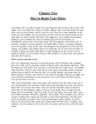 Chapter Two
How to Begin Your Detox
In all reality, there is no right or wrong way to go about your daily tea detox, there...