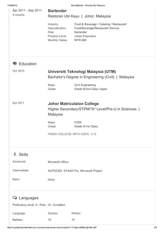 17/08/2015 MyJobStreet ­ Preview My Resume
http://myjobstreet.jobstreet.com.my/resume/preview­resume.php?x=171qborcdtit9ksq3j18erra87 2/4
Apr 2011 ­ Sep 2011 
5 months
Bartender
Restoran Ubi Kayu  |  Johor, Malaysia
Industry Food & Beverage / Catering / Restaurant
Specialization Food/Beverage/Restaurant Service
Role Bartender
Position Level Junior Executive
Monthly Salary MYR 900
  Education
Oct 2015 Universiti Teknologi Malaysia (UTM)
Bachelor's Degree in Engineering (Civil)  |  Malaysia
Major Civil Engineering
Grade Grade B/2nd Class Upper
Apr 2011 Johor Matriculaion College
Higher Secondary/STPM/"A" Level/Pre­U in Sciences  | 
Malaysia
Major FIZIK
Grade Grade A/1st Class
FINISH COLLEGE WITH CGPA: 3.72
  Skills
Advanced Microsoft Office
Intermediate AUTOCAD, STAAD Pro, Microsoft Project
Basic Orion
  Languages
Proficiency level: 0 ­ Poor, 10 ­ Excellent
Language Spoken Written
Bahasa 10 10
 