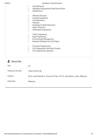 17/08/2015 MyJobStreet ­ Preview My Resume
http://myjobstreet.jobstreet.com.my/resume/preview­resume.php?x=171qborcdtit9ksq3j18erra87 4/4
•  Foundation Engineering
•  Soil Mechanics
•  Geological Engineering & Mechanical Rock
•  Geotechnical 
•  Offshore Structure
•  Coastal Engineering 
•  Fluid Mechanics
•  Hydraulic
•  Hydrology & Water Resources
•  Water Treatment
•  Wastewater Engineering
•  Traffic Engineering
•  Road Engineering
•  Environmental Management
•  Research Methods And Pre­Project
•  Computer Programming
•  Civil Engineering Information System
•  Civil Engineering Laboratory
  About Me
Age 23
Telephone Number (+60) 07­5217185
Address No 21 Jalan Meranti 6, Taman Sri Pulai, 81110, Johor Bahru, Johor, Malaysia
Nationality Malaysia
 