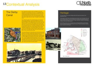 13Contextual Analysis
The Derby
Canal
Fig 1 shows the connection of the river Derwent to the canal
that started to the northwest of the picture. The highlighted area
indicates our site which was then known as Canary Island due to
it being situated between thecanal and the river. The river at this
point also featured two weirs which still remaining today, theses
weirs allowed boats safe access across the Derwent by creating a
slack piece of water known as a basin. The Basin can still be seen
today.
Fig 2. Shows the path of the canal that travels in tree directions
(north towards little Eaton, east towards Stapleford, and south
toward Chellaston) which allowed goods to be moved to and from
Derby city centre in a more efficient manner due to the state of the
roads at this time. The lock to the northwest of the canary island
was known as phoenix lock and allowed access to the canal from
the river Derwent (see fig 5). The phoenix lockshared its name with
the well-known foundry ran by James Haywood that sat nearby
(indicated in yellow fig 5). The canal then exited to the south of
our site via the white bear lock (site indicated in green fig 5) which
gave itsname to the white bear Public house which was located
within its near vicinity (see picture fig 6).
The canal suffered over its final years due to the introduction of rail
networks in the 1850’s and other technological advance thereafter.
By the time of the Second World War plans were in place to
remove the canal and the last recorded attempt to navigate it was
in 1946 by atlas and Vela Company. Part by part it was dismantled
and by the 1960’s the remaining reminisce of the canal had been
fill in. Luckily in 1964 when the bed was filled in, the councils
concerned decided that nothing would be built on the line where it
still existed, just in case it was ever restored , The line is protected
in the various local plans and an outline planning application was
been made and permission has been granted.
Heritage
The map depicts the principal heritage assets (both past and present) of the
development area.
Little evidence of the former canal infrastructure survives, but for the weirs in the river
and the Derwent Basin. The former Derwent Iron Foundry and residential terraces of
Erasmus Street and Derwent are also no longer detectable, although archaeological
evidence may survive below ground.
Exeter Bridge, Exeter House, Compton House, the Royal Standard and the Exeter
Arms are notable heritage features which do survive. These are assessed in greater
detail in Section B of the report.
 