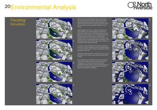 20Environmental Analysis
Flooding/
Simulation
1 5
2 6
3 7
4 8
At level 46 at this level Meadow Road, Exeter Place
crossing will get flooded. Green space is above the
flooding level at this stage. Flooded spaces can be
rised to the same level of the green space level. Space
can be rised for open spaces like marinas or even
Piazas.
Areas flooded in the case of a flood in picture 5 can
be excavated and a canal created or recreated for
leisure or transport uses. A flood defense like the one
proposed on the ‘Our city, our river’ Masterplan should
be built accross the site in order to protect wider
residential and commercial areas on the northern part
of Derby. This is a questionable option because it could
potentialy destroy the sense of place and character of a
sustainable urban design proposal.
In order to avoid a huge wall on the site an alternative
could be to create a stepped riverside frontage allowing
for a high standard urban design and landscape design
proposals for the site.
Landscape levels at picture 4 close to the river of up to
49 meters on the northern side behind the wall can be
created.
The simulation demonstrated the precarious situation
of the site in case of a severe or even a more than
average flood. It was concluded that adecuate
pedestrian access and exit to the site was priority, and
that any use of land for development would need to
address this significant challenge.
 