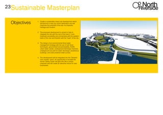 23Sustainable Masterplan
Objectives 1.	 Create a sustainable mixed use development which
will become a new city centre destination and will
maximise the potential of the site: its character,
heritage and location.
2.	 The proposed development is aimed to help to
integrate the site with the rest of the town’s ‘core’.
Improved accesibility and connectivity with the western
bank of the river and therefor with the ‘heart’ of the city.
3.	 The design of an environmental flood water
management strategy with the use of anti flood
techniques: ground level soil permeability, SUDS,
urban water canals, underground discharge channels,
underground car park for water discharge, amphibious
buildings, and solar powered water pumps.
4.	 The development will be integrated into the ‘Derwent
river corridor’ vision. An opportunity to recreate the
former ‘Derby Canal’ will give rthe site a unique
character and will create an attractive venue for new
businesses.
 