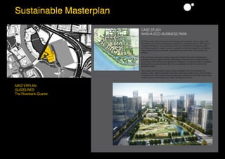 28Sustainable Masterplan
CASE STUDY
XIASHA ECO-BUSINESS PARK
As China’s high-speed rail system reduces travel time between cities, smaller cities
are seeking new planning strategies to capitalize on anticipated growth. With Xiasha,
a district of Hangzhou, now located just one-hour southwest of Shanghai by HSR,
city officials sought to create a dynamic, walkable community designed to strengthen
opportunities for local companies by establishing a world class, brand-enhancing
address.
This master plan provides a highly sustainable, flexible framework that integrates
buildings and open space to foster collaboration, innovation and a healthy work-life
environment. Five nested zones defined by conference, commercial, R&D, and lifestyle
development is connected by a sixth zone, a pedestrian corridor lined with small
exhibition spaces.
Open space drives the plan’s implementation strategy. The first two phases will
include a major wetland restoration and new constructed wetland loop, which will wind
through the city. This loop will enhance pedestrian mobility and real estate values while
contributing to a district wide storm water management system.
MASTERPLAN
GUIDELINES
The Riverbank Quarter
This Commercial district will make use of the canal
side to create a unique blend of sustainable landscape
design and small retail space for shops, bars,
restaurants and exhibition centres. Emphasis on the
reinforment of Derwent Street frontage as the gateway
into the rest of the development. Full pedestrian area
with connections across the riverside pathways and
pedestrian bridges on Cathedral Green and New
proposed Long Bridge.
Green roofs to be sculpted from the riverbank into the
buildings as in the case study (see image at the right).
Existing wildlife (birds) will have an active role in creating
an ecological commercial quarter.
 