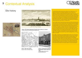 9
Site history
Contextual Analysis
The earliest widely available historical map of Derby, the John Speed map of 1610,
shows the study area to be undeveloped. Subsequent 17th and 18th Century
development in Derby was focussed principally to the west of the Derwent. The
18thCentury engraving by I Ryland entitled ‘The East View of Derby’ (see left) shows the
western section of the study area laid out with orchards and gardens: understood by
historians to have been associated with the large town houses situated along Full Street
at the time. By the middle of the 19th Century, the study area had been developed with
a mixture of housing, industry and canal-related land uses, development stimulated by
the construction of the Derby Canal in 1795. Rows of terraced housing existed along
Exeter Street and Exeter Place, and along Derwent Row and Erasmus Street (both of
which have now been lost). 12 Exeter Row (later 27 Exeter Street) was the birthplace of
celebrated philosopher Herbert Spencer in 1820 (see left).
The north eastern part of the study area was occupied by the Derby Canal basin and a
series of wharfs and docks. At the south eastern end of the study area was the Derwent
Iron Foundry and the canal’s southerly entrance into the Derwent. At the north western
end was the Phoenix Iron Foundry and the canal’s northerly entrance. The area of land
that existed between the canal and the Derwent was entirely encircled by water and
was dubbed ‘Canary Island’. Three weirs constructed in the Derwent facilitated access
on to the river by canal boats (St Michael’s Weir south of St Mary’s Bridge, a weir to
the south of Exeter Bridge and a further one adjacent to the Morledge). St Michael’s
Weir and the northerly canal entrance gave access to the Darley Abbey Mills. The two
southerly weirs resulted in the formation of the Derwent Basin, a calm body of water
that enabled canal boats to cross the Derwent and access the locks off the southern
banks of the river, adjacent to the Morledge. Crossing the Derwent Basin, at a point
adjacent to the southerly canal entrance, was a timber foot bridge known as ‘The Long
Bridge’ (see overleaf).
By the 1880s, (see 1882 map in accompanying report) the part of the study area that
had previously remained undeveloped (Derwent Street and the area now occupied by
Phoenix Street and Stuart Street), had been developed, mostly with industry. Timber
Yards and a dye works had appeared around the newly laid out Stuart Street and
Phoenix Street. Frontage development had appeared along the long established
Derwent Street, including a Chapel and two corner public houses – one on the junction
with Exeter Street and one on the junction with Exeter Place (the tavern to later become
the Royal Standard). By the turn of the century, (see 1901 map) the study area was
fairly densely developed, in particular the triangle of land bordered by Exeter Place,
Exeter Street and Derwent Street. Conversely an area of land to the east of the study
area, between Erasmus Street and the nearby railway line, remained undeveloped.
 