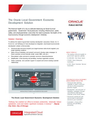 The Oracle Local Government Economic
Development Solution
The financial health of a city is a delicate balancing act faced by local
governments. Government fiscal pressures including infrastructure, public
safety, and employee/retiree costs drive the need to preserve the health of the
local economy through economic development initiatives.
Solution Overview
To address the needs of government business development executives, Oracle, Dun &
Bradstreet, and Sofbang LLC have developed an integrated, cloud-based local economic
development solution w hich provides:
» Advanced data services to expand your target business netw orkand segment your
target marketing audience
» State of the art marketing and outreach services to develop sales campaigns to
these customers across channels (email, social, SMS, w eb, etc.)
» Personalized online services to customize service to citizens/businesses
» Simplification of the licensing and permitting business registration process
» Online community and customer support to expand and nurture existing customer
relationships
The Oracle Local Government Economic Development Solution
“Sofbang has enabled our office to increase productivity, drastically reduce
operational costs and realize significant increases in revenue." - Deputy
City Clerk, City of Chicago
A B O U T O R A C L E :
• The leading softw are supplier to
government agencies globally
• 21,500,000+ End Cloud Users
• 10,000+ Cloud Enterprise
Customers
• 2,100+ Cloud Customer Service
Customers
T H E O R A C L E L O C A L E C O N O M I C
D E V E L O P M E N T S O L U T I ON
• Advanced data matching
capability to match w hat your
city has to offer prospective
business targets
• Development and execution of
marketing campaigns through
cost-effective, high-impact
channels (w eb, social, mobile)
• Advanced w ebsite and self-
service tools to personalize
service to your customers
• Automation of back-office
licensing and permitting
processes.
 