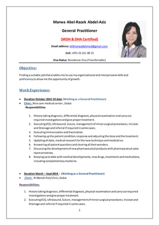 1
Marwa Abel-Razek Abdel-Aziz
General Practitioner
(MOH & DHA Certified)
Email address: dr0marwa0ahmed@gmail.com
Cell: +971-55 211 89 15
Visa Status: Residence Visa (Transferrable)
Objective:
Findingasuitable jobthatenablesme touse myorganizational andinterpersonal skillsand
proficiencytoallowme the opportunityof growth.
WorkExperience:
 Duration October 2014 till date (Workingas a General Practitioner)
 Clinic: Nice care medical center,Dubai
Responsibilities:
1. Historytakingdiagnosis,differential diagnosis,physical examinationandcarryout
requiredinvestigationsandgive propertreatment.
2. ExecutingECG,Ultrasound,Suture,managementof minorsurgical procedures,Incision
and Drainage andreferral if requiredinsome cases.
3. ExecutingImmunizationandVaccination.
4. Followingupthe patientcondition,response andadjustingthe dose andthe treatment.
5. Updatingall data, medical researchforthe new technique andmedication.
6. Answeringall patientquestionsandclearingall theirwonders.
7. Discussingthe developmentof new pharmaceutical productswithpharmaceutical sales
representatives.
8. Keepinguptodate withmedical developments,new drugs,treatmentsandmedications,
includingcomplementarymedicine.
 Duration March – Sept2014 : (Workingas a General Practitioner)
 Clinic: Al Mariah PolyClinic,Dubai
Responsibilities:
1. Historytakingdiagnosis,differential diagnosis,physical examinationandcarryoutrequired
investigationsandgive propertreatment.
2. ExecutingECG,Ultrasound,Suture,managementof minorsurgical procedures,Incisionand
Drainage and referral if requiredinsome cases.
 