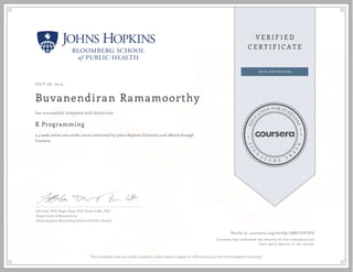 JULY 08, 2014
Buvanendiran Ramamoorthy
R Programming
a 4 week online non-credit course authorized by Johns Hopkins University and offered through
Coursera
has successfully completed with distinction
Jeff Leek, PhD; Roger Peng, PhD; Brian Caffo, PhD
Department of Biostatistics
Johns Hopkins Bloomberg School of Public Health
Verify at coursera.org/verify/ 38NFSVP5PV
Coursera has confirmed the identity of this individual and
their participation in the course.
This certificate does not confer academic credit toward a degree or official status at the Johns Hopkins University.
 