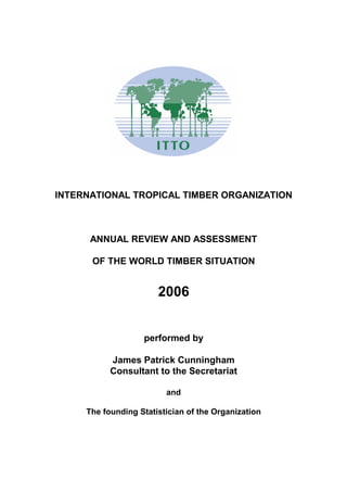 INTERNATIONAL TROPICAL TIMBER ORGANIZATION
ANNUAL REVIEW AND ASSESSMENT
OF THE WORLD TIMBER SITUATION
2006
performed by
James Patrick Cunningham
Consultant to the Secretariat
and
The founding Statistician of the Organization
 