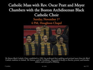 Catholic Mass with Rev. Oscar Pratt and Meyer
Chambers with the Boston Archdiocesan Black
Catholic Choir
Sunday, November 1st
4 PM, Houghton Chapel
The Boston Black Catholic Choir, established in 1992, has performed their uplifting and spiritual music from the Black
Catholic tradition in Ireland, The Vatican, and the Caribbean. They perform locally in churches, prisons, and homeless
shelters, and every fall at Wellesley.
??: ejendzej acc: jwice exp: 11/2
 